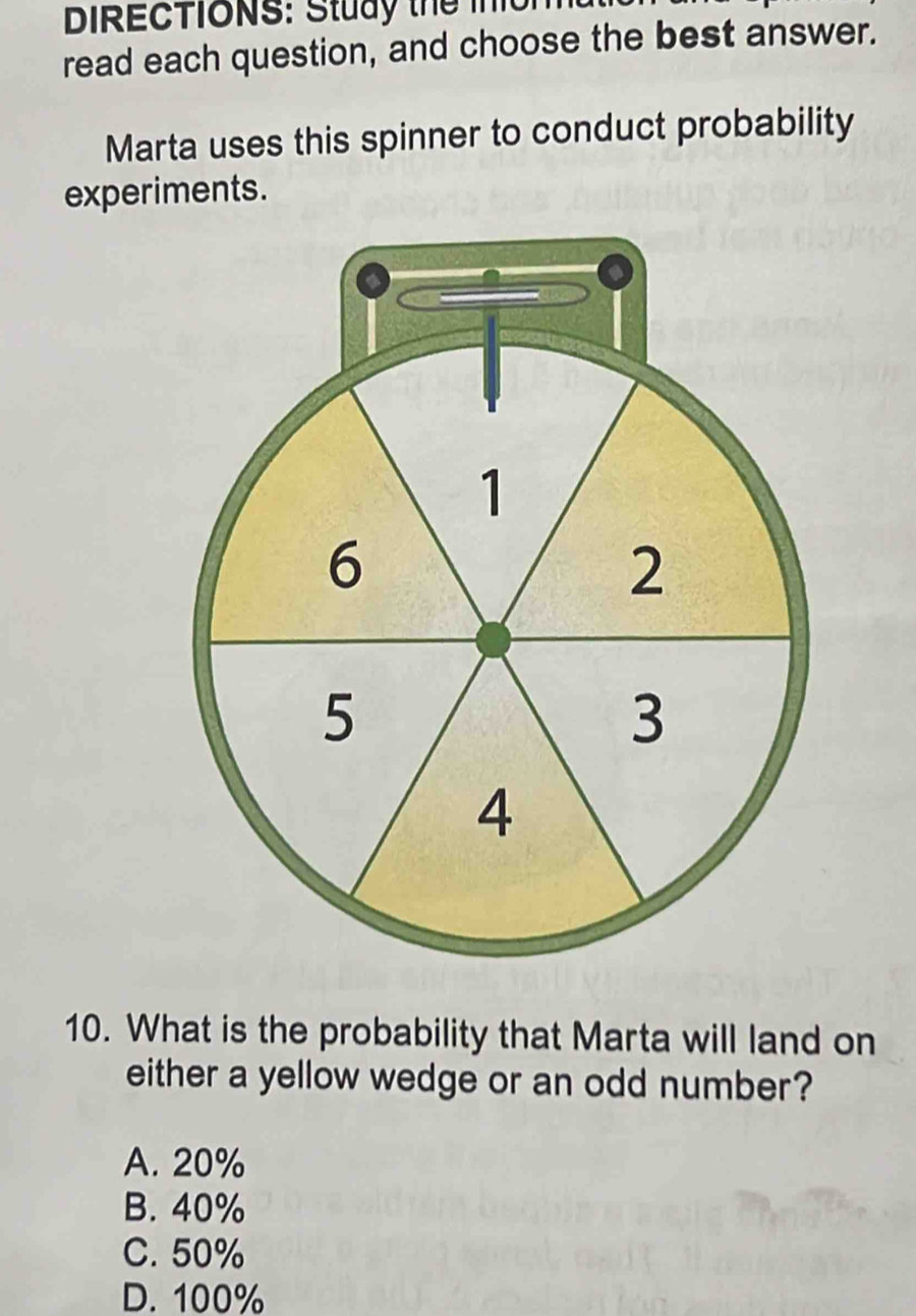 DIRECTIONS: Study the inon
read each question, and choose the best answer.
Marta uses this spinner to conduct probability
experiments.
1
6
2
5
3
4
10. What is the probability that Marta will land on
either a yellow wedge or an odd number?
A. 20%
B. 40%
C. 50%
D. 100%