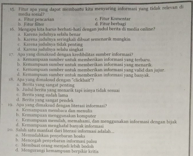 Fitur apa yang dapat membantu kita menyaring informasi yang tidak relevan di
media sosial?
a. Fitur pencarian c. Fitur Komentar
b. Fitur filter d. Fitur berbagi
16. Mengapa kita harus berhati-hati dengan judul berita di media online?
a. Karena judulnya sełalu benar
b. Karena judulnya seringkali dibuat semenarik mungkin
c. Karena judulnya tidak penting
d. Karena judulnya selalu singkat
17. Apa yang dimaksud dengan kredibilitas sumber informasi?
a. Kemampuan sumber untuk memberikan informasi yang terbaru.
b. Kemampuan sumber untuk memberikan informasi yang menarik.
c. Kemampuan sumber untuk memberikan informasi yang valid dan jujur.
d. Kemampuan sumber untuk memberikan informasi yang banyak.
18. Apa yang dimaksud dengan "clickbait"?
a. Berita yang sangat penting
b. Judul berita yang menarik tapi isinya tidak sesuai
c. Berita yang sudah lama
d. Berita yang sangat pendek
19. Apa yang dimaksud dengan literasi informasi?
a. Kemampuan membaca dan menulis
b. Kemampuan menggunakan komputer
c. Kemampuan memilah, memahami, dan menggunakan informasi dengan bijak
d. Kemampuan menghafal banyak informasi
20. Salah satu manfaat dari literasi informasi adalah...
a. Memudahkan penyebaran hoaks
b. Mencegah penyebaran informasi palsu
c. Membuat orang menjadi lebih bodoh
d. Mengurangi kemampuan berpikir kritis