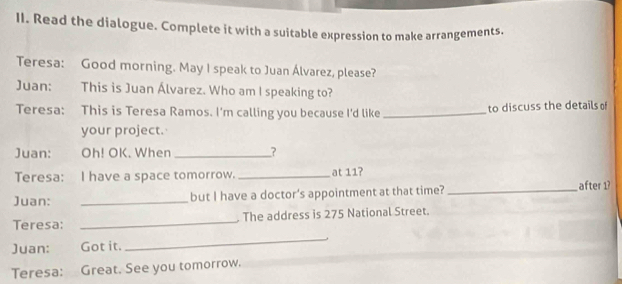 Read the dialogue. Complete it with a suitable expression to make arrangements. 
Teresa: Good morning. May I speak to Juan Álvarez, please? 
Juan: This is Juan Álvarez. Who am I speaking to? 
Teresa: This is Teresa Ramos. I'm calling you because I'd like _to discuss the details o 
your project. 
Juan: Oh! OK. When _? 
Teresa: I have a space tomorrow. _at 11? 
Juan: _but I have a doctor's appointment at that time? _after 1? 
Teresa: _. The address is 275 National Street. 
Juan: Got it. 
_ 
Teresa: Great. See you tomorrow. 
_