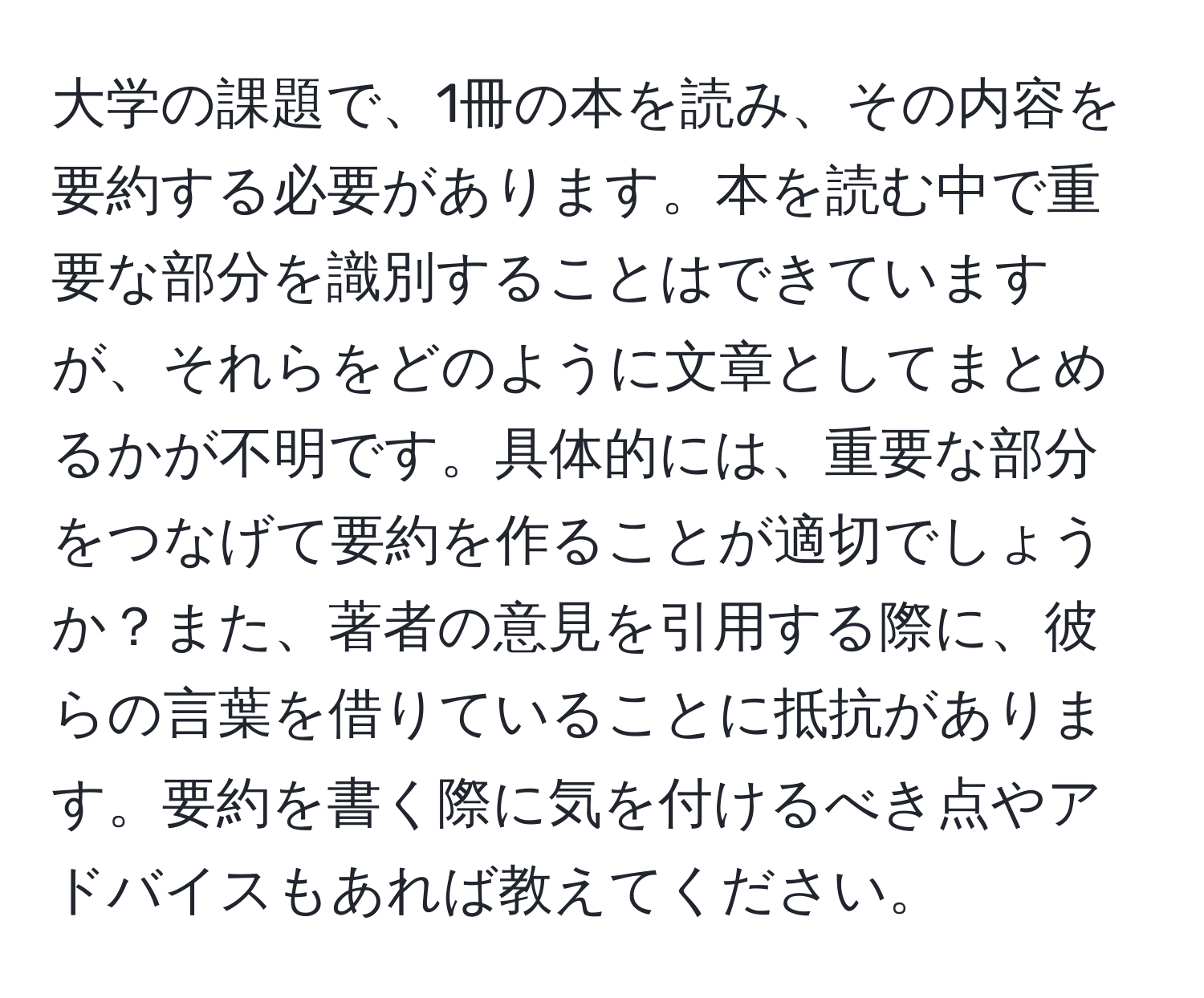 大学の課題で、1冊の本を読み、その内容を要約する必要があります。本を読む中で重要な部分を識別することはできていますが、それらをどのように文章としてまとめるかが不明です。具体的には、重要な部分をつなげて要約を作ることが適切でしょうか？また、著者の意見を引用する際に、彼らの言葉を借りていることに抵抗があります。要約を書く際に気を付けるべき点やアドバイスもあれば教えてください。