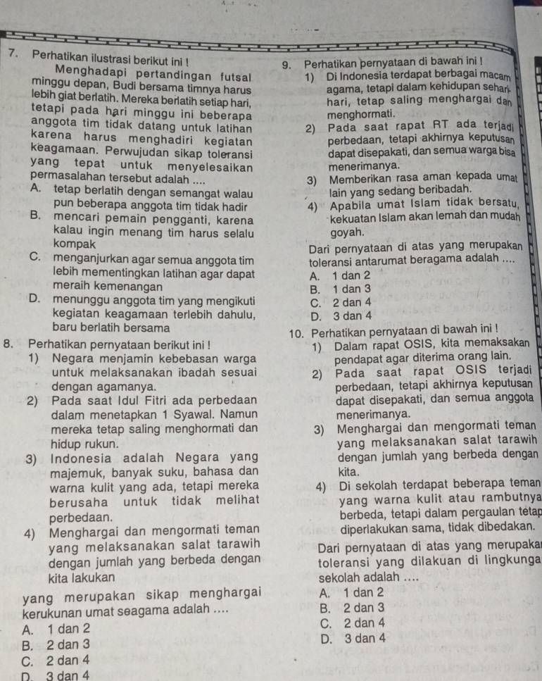 Perhatikan ilustrasi berikut ini !
9. Perhatikan pernyataan di bawah ini !
Menghadapi pertandingan futsal 1) Di Indonesia terdapat berbagai macam
minggu depan, Budi bersama timnya harus agama, tetapi dalam kehidupan sehar.
lebih giat berlatih. Mereka berlatih setiap hari, hari, tetap saling menghargai da
tetapi pada hari minggu ini beberapa menghormati.
anggota tim tidak datang untuk latihan 2) Pada saat rapat RT ada terjad
karena harus menghadiri kegiatan perbedaan, tetapi akhirnya keputusa
keagamaan. Perwujudan sikap toleransi dapat disepakati, dan semua warga bisa
yang tepat untuk menyelesaikan menerimanya.
permasalahan tersebut adalah ....
3) Memberikan rasa aman kepada umat
A. tetap berlatih dengan semangat walau lain yang sedang beribadah.
pun beberapa anggota tim tidak hadir 4) Apabila umat Islam tidak bersatu.
B. mencari pemain pengganti, karena kekuatan Islam akan lemah dan mudah
kalau ingin menang tim harus selalu goyah.
kompak
Dari pernyataan di atas yang merupakan
C. menganjurkan agar semua anggota tim toleransi antarumat beragama adalah ....
lebih mementingkan latihan agar dapat A. 1 dan 2
meraih kemenangan
B. 1 dan 3
D. menunggu anggota tim yang mengikuti C. 2 dan 4
kegiatan keagamaan terlebih dahulu, D. 3 dan 4
baru berlatih bersama
10. Perhatikan pernyataan di bawah ini !
8. Perhatikan pernyataan berikut ini !
1) Negara menjamin kebebasan warga 1) Dalam rapat OSIS, kita memaksakan
pendapat agar diterima orang lain.
untuk melaksanakan ibadah sesuai 2) Pada saat rapat OSIS terjadi
dengan agamanya. perbedaan, tetapi akhirnya keputusan
2) Pada saat Idul Fitri ada perbedaan dapat disepakati, dan semua anggota
dalam menetapkan 1 Syawal. Namun menerimanya.
mereka tetap saling menghormati dan 3) Menghargai dan mengormati teman
hidup rukun.
yang melaksanakan salat tarawih 
3) Indonesia adalah Negara yang dengan jumiah yang berbeda dengan
majemuk, banyak suku, bahasa dan kita.
warna kulit yang ada, tetapi mereka 4) Di sekolah terdapat beberapa teman
berusaha untuk tidak melihat yang warna kulit atau rambutny 
perbedaan. berbeda, tetapi dalam pergaulan tétap
4) Menghargai dan mengormati teman diperlakukan sama, tidak dibedakan.
yang melaksanakan salat tarawih Dari pernyataan di atas yang merupaka
dengan jumlah yang berbeda dengan toleransi yang dilakuan di lingkunga
kita lakukan sekolah adalah ....
yang merupakan sikap menghargai A. 1 dan 2
kerukunan umat seagama adalah .... B. 2 dan 3
A. 1 dan 2 C. 2 dan 4
B. 2 dan 3 D. 3 dan 4
C. 2 dan 4
D. 3 dan 4