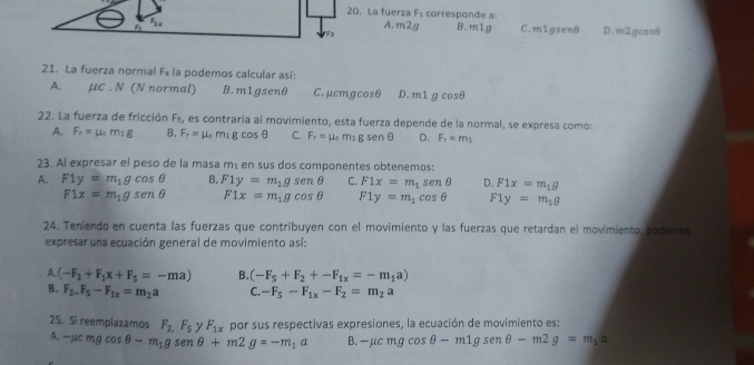 La fuerza F_1 corresponde a:
A. m2g B.m1g
Fx C.m1gsenθ
F D.m2gcosθ
21. La fuerza normal F_4 la podemos calcular así:
A. μc . N (N normal) B.m1gsenθ C. μcmgcosθ D. m1 cos θ
22. La fuerza de fricción F_5, es contraría al movimiento, esta fuerza depende de la normal, se expresa como:
A. F_f=mu _cm_1g B. F_f=mu _cm_1gcos θ C. F_r=mu _cm_1gsen θ D. F_r=m_1
23. Al expresar el peso de la masa m± en sus dos componentes obtenemos:
A. F1y=m_1gcos θ B. F1y=m_1gsenθ C. F1x=m_1sen θ D. F1x=m_1g
F1x=m_1gsenθ F1x=m_1gcos θ F1y=m_1cos θ F1y=m_1g
24. Teniendo en cuenta las fuerzas que contribuyen con el movimiento y las fuerzas que retardan el movimiento, podemos
expresar una ecuación general de movimiento así:
A. (-F_2+F_1x+F_5=-ma) B. (-F_5+F_2+-F_1x=-m_1a)
B. F_2-F_5-F_1x=m_2a C. -F_5-F_1x-F_2=m_2a
25. Si reemplazamos F_2,F_5 y F_1x por sus respectivas expresiones, la ecuación de movimiento es:
A. -mu cmgcos θ -m_1gsenθ +m2g=-m_1a B. -mu cmgcos θ -m1gsenθ -m2g=m_1a