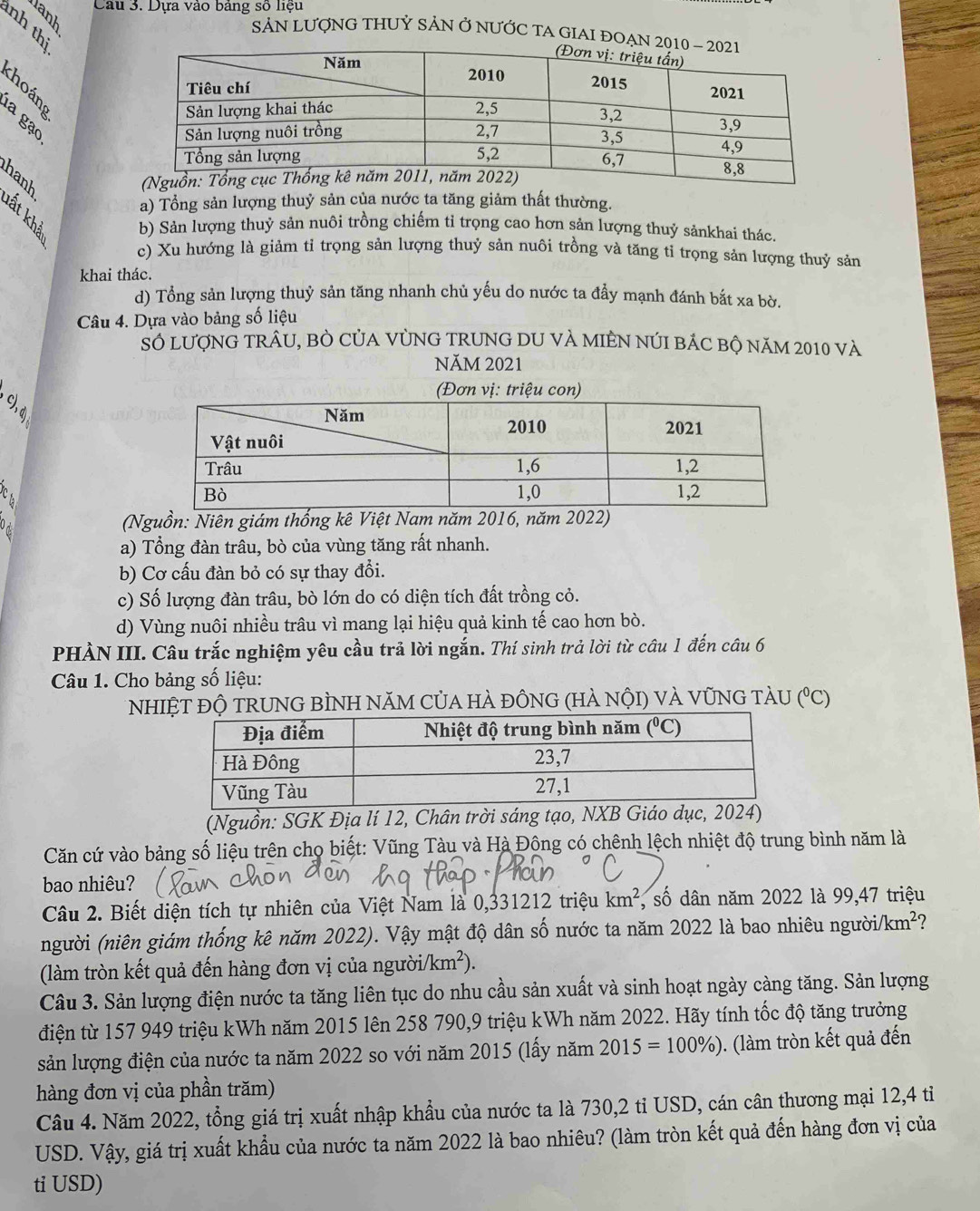 Dựa vào bảng số liệu
nh thị
SảN LƯợNG THUỷ SảN Ở NƯỚC TA GIAI ĐOẠ
C 
hanh
a) Tổng sản lượng thuỷ sản của nước ta tăng giảm thất thường.
b) Sản lượng thuỷ sản nuôi trồng chiếm tỉ trọng cao hơn sản lượng thuỷ sảnkhai thác.
c) Xu hướng là giảm tỉ trọng sản lượng thuỷ sản nuôi trồng và tăng tỉ trọng sản lượng thuỷ sản
khai thác.
d) Tổng sản lượng thuỷ sản tăng nhanh chủ yếu do nước ta đẩy mạnh đánh bắt xa bờ.
Câu 4. Dựa vào bảng số liệu
Số lượnG TRÂU, BÒ CủA VỦNG TRUNG DU VÀ MIÊN NúI bÁC bộ năm 2010 và
NăM 2021
C 
Od (Nguồn: Niên giám thống kê Việt Nam năm 2016, năm 2022)
a) Tổng đàn trâu, bò của vùng tăng rất nhanh.
b) Cơ cấu đàn bỏ có sự thay đổi.
c) Số lượng đàn trâu, bò lớn do có diện tích đất trồng cỏ.
d) Vùng nuôi nhiều trâu vì mang lại hiệu quả kinh tế cao hơn bò.
PHẢN III. Câu trắc nghiệm yêu cầu trả lời ngắn. Thí sinh trả lời từ câu 1 đến câu 6
Câu 1. Cho bảng số liệu:
* NhIệT ĐỘ TRUNG BÌNH NăM CủA hÀ đỒNG (hÀ nộI) và VũNG TàU (^circ C)
(Nguồn: SGK Địa lí 12, Chân trời sáng tạo, NXB Giáo dục, 2024)
Căn cứ vào bảng số liệu trên cho biết: Vũng Tàu và Hà Động có chênh lệch nhiệt độ trung bình năm là
bao nhiêu?
Câu 2. Biết diện tích tự nhiên của Việt Nam là 0,331212 triệu km^2 , số dân năm 2022 là 99,47 triệu
(người (niên giám thống kê năm 2022). Vậy mật độ dân số nước ta năm 2022 là bao nhiêu người km^2 7
(làm tròn kết quả đến hàng đơn vị của người /km^2).
Câu 3. Sản lượng điện nước ta tăng liên tục do nhu cầu sản xuất và sinh hoạt ngày càng tăng. Sản lượng
điện từ 157 949 triệu kWh năm 2015 lên 258 790,9 triệu kWh năm 2022. Hãy tính tốc độ tăng trưởng
sản lượng điện của nước ta năm 2022 so với năm 2015 (lấy năm 2015=100% ) ). (làm tròn kết quả đến
hàng đơn vị của phần trăm)
Câu 4. Năm 2022, tổng giá trị xuất nhập khẩu của nước ta là 730,2 tỉ USD, cán cân thương mại 12,4 tỉ
USD. Vậy, giá trị xuất khẩu của nước ta năm 2022 là bao nhiêu? (làm tròn kết quả đến hàng đơn vị của
ti USD)