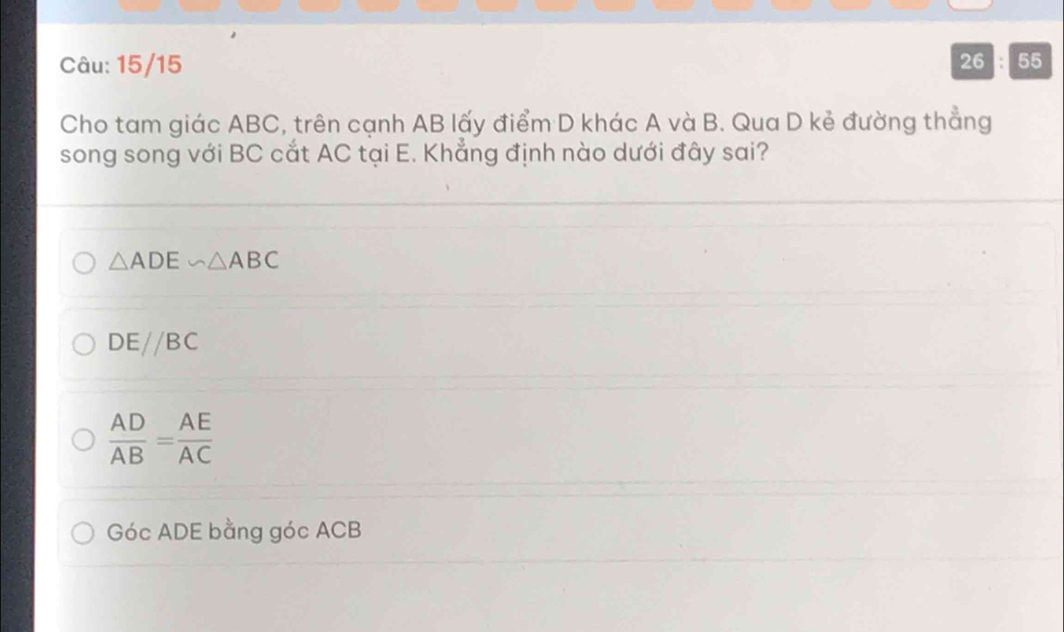 15/15 26 : 55
Cho tam giác ABC, trên cạnh AB lấy điểm D khác A và B. Qua D kẻ đường thẳng
song song với BC cắt AC tại E. Khẳng định nào dưới đây sai?
△ ADE∽ △ ABC
DEparallel BC
 AD/AB = AE/AC 
Góc ADE bằng góc ACB