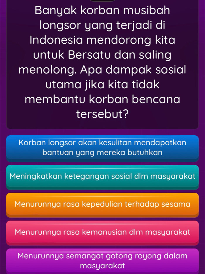 Banyak korban musibah
longsor yang terjadi di
Indonesia mendorong kita
untuk Bersatu dan saling
menolong. Apa dampak sosial
utama jika kita tidak
membantu korban bencana
tersebut?
Korban longsor akan kesulitan mendapatkan
bantuan yang mereka butuhkan
Meningkatkan ketegangan sosial dlm masyarakat
Menurunnya rasa kepedulian terhadap sesama
Menurunnya rasa kemanusian dlm masyarakat
Menurunnya semangat gotong royong dalam
masyarakat