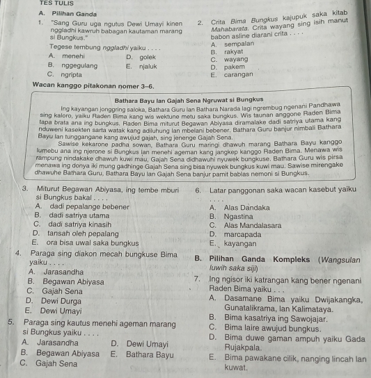 TES TULIS
A. Pilihan Ganda
1. 'Sang Guru uga ngutus Dewi Umayi kinen 2. Crita Bima Bungkus kajupuk saka kitab
nggladhi kawruh babagan kautaman marang
Mahabarata. Crita wayang sing isih manut
si Bungkus."
babon asline diarani crita . . . .
A. sempalan
Tegese tembung nggladhi yaiku . . . . B. rakyat
A. menehi D. golek
B. nggegulang E. njaluk C. wayang
C. ngripta E. carangan D. pakem
Wacan kanggo pitakonan nomer 3-6.
Bathara Bayu Ian Gajah Sena Ngruwat si Bungkus
Ing kayangan jonggring saloka, Bathara Guru Ian Bathara Narada lagi ngrembug ngenani Pandhawa
sing kaloro, yaiku Raden Bima kang wis wektune metu saka bungkus. Wis taunan anggone Raden Bima
tapa brata ana ing bungkus, Raden Bima miturut Begawan Abiyasa diramalake dadi satriya utama kang
nduweni kasekten sarta watak kang adiluhung lan mbelani bebener. Bathara Guru banjur nimbali Bathara
Bayu lan tunggangane kang awujud gajah, sing jenenge Gajah Sena.
Sawise kekarone padha sowan, Bathara Guru maringi dhawuh marang Bathara Bayu kanggo
lumebu ana ing njerone si Bungkus lan menehi ageman kang jangkep kanggo Raden Bima. Menawa wis
rampung nindakake dhawuh kuwi mau, Gajah Sena didhawuhi nyuwek bungkuse, Bathara Guru wis pirsa
menawa ing donya iki mung gadhinge Gajah Sena sing bisa nyuwek bungkus kuwi mau. Sawise mirengake
dhawuhe Bathara Guru, Bathara Bayu Ian Gajah Sena banjur pamit babias nemoni si Bungkus.
3. Miturut Begawan Abiyasa, ing tembe mburi 6. Latar panggonan saka wacan kasebut yaiku
si Bungkus bakal 。. .
A. dadi pepalange bebener A. Alas Dandaka
B. dadi satriya utama B. Ngastina
C. dadi satriya kinasih C. Alas Mandalasara
D. tansah oleh pepalang D. marcapada
E. ora bisa uwal saka bungkus E. kayangan
4. Paraga sing diakon mecah bungkuse Bima B. Pilihan Ganda Kompleks (Wangsulan
yaiku . . . . luwih saka siji)
A. Jarasandha
B. Begawan Abiyasa 7. Ing ngisor iki katrangan kang bener ngenani
C. Gajah Sena
Raden Bima yaiku . . .
D. Dewi Durga A. Dasamane Bima yaiku Dwijakangka,
Gunatalikrama, Ian Kalimataya.
E. Dewi Umayi B. Bima kasatriya ing Sawojajar.
5. Paraga sing kautus menehi ageman marang C. Bima laire awujud bungkus.
si Bungkus yaiku . . . . D. Bima duwe gaman ampuh yaiku Gada
A. Jarasandha D. Dewi Umayi Rujakpala.
B. Begawan Abiyasa E. Bathara Bayu E. Bima pawakane cilik, nanging lincah lan
C. Gajah Sena kuwat.