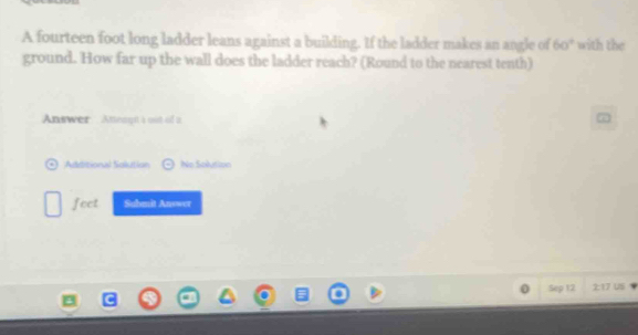 A fourteen foot long ladder leans against a building. If the ladder makes an angle of 60° with the 
ground. How far up the wall does the ladder reach? (Round to the nearest tenth) 
Answer Ateayt à out of i 
Adtitional Salutian No Solution 
feet Sabmit Answer 
Sep 12 2:17 US