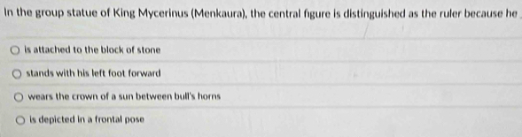 In the group statue of King Mycerinus (Menkaura), the central figure is distinguished as the ruler because he
is attached to the block of stone
stands with his left foot forward
wears the crown of a sun between bull's horns
is depicted in a frontal pose