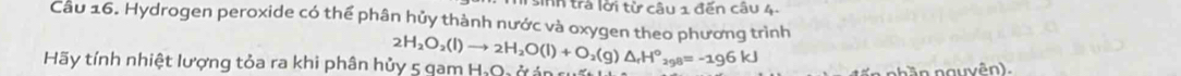 sinh trả lời từ câu 1 đến câu 4- 
Câu 16. Hydrogen peroxide có thể phân hủy thành nước và oxygen theo phương trình 
Hãy tính nhiệt lượng tỏa ra khi phân hủy 5 gam H, Q, ở ản 2H_2O_2(l)to 2H_2O(l)+O_2(g)△ _rH°_298=-196kJ
n nguyên ,