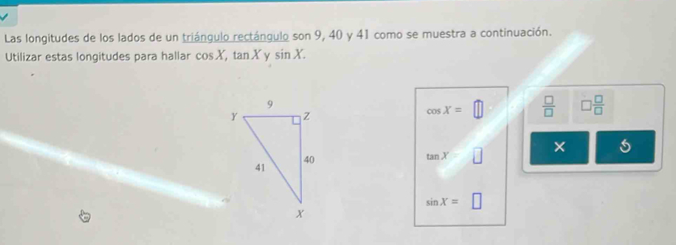 Las longitudes de los lados de un triángulo rectángulo son 9, 40 y 41 como se muestra a continuación. 
Utilizar estas longitudes para hallar cos X, tan X y sin X.
cos X=□  □ /□   □  □ /□  
tan X=□ × s
sin X=□