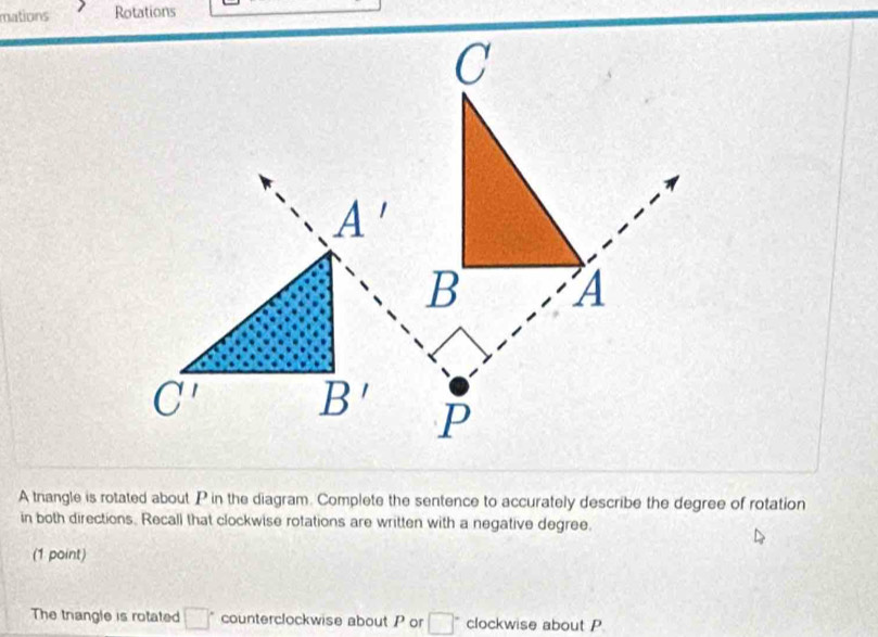 mations Rotations
A tnangle is rotated about P in the diagram. Complete the sentence to accurately describe the degree of rotation
in both directions. Recall that clockwise rotations are written with a negative degree.
(1 point)
The triangle is rotated □° counterclockwise about Por □° clockwise about P