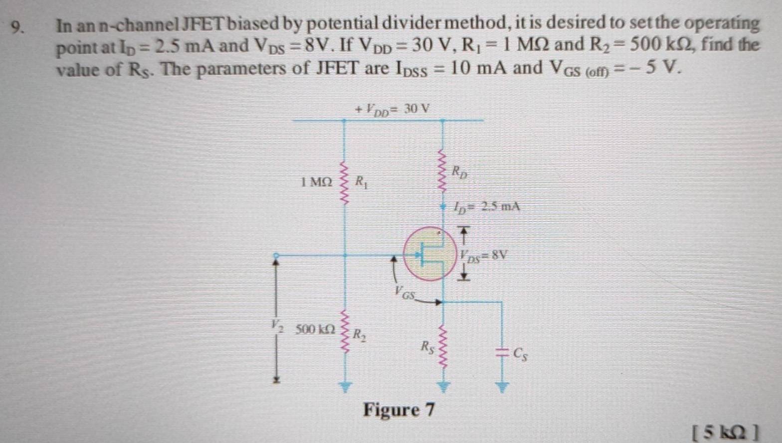 In an n-channel JFET biased by potential divider method, it is desired to set the operating
point at I_D=2.5mA and V_DS=8V. If V_DD=30V,R_1=1MOmega and R_2=500kOmega , find the
value of R_S. The parameters of JFET are I_DSS=10mA and V_GS(off)=-5V.
[ 5 kΩ ]