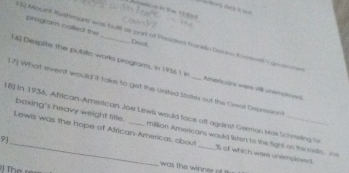 oA 
LAmerca in the 190s 
program called the Deal 
5) Mount Rushmare was buillt as part of President fankdin Delane Roosiwe gevemne 
1 6] Despite the public works programs, in 1936 1 in Americans were sill unemplyed 
1 7) What event would it take to get the United States out the Great Depression 
18) In 1936, African-American Joe Lewis would face off against German Max Schrwling fo 
boxing's heavy weight title. million Americans would listen to the fight on the radie. Joe 
_Lewis was the hope of African-Americas, about _ % of which were unemployed. 
9] 
was the winner of th 
) Th