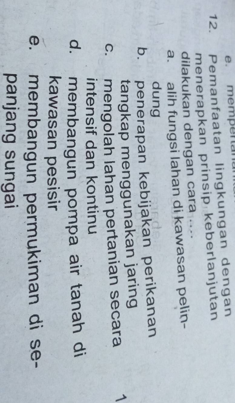 mempentan
12. Pemanfaatan lingkungan dengan
menerapkan prinsip keberlanjutan
dilakukan dengan cara ....
a. alih fungsi lahan di kawasan pelin-
dung
b. penerapan kebijakan perikanan
tangkap menggunakan jaring
c. mengolah lahan pertanian secara
1
intensif dan kontinu
d. membangun pompa air tanah di
kawasan pesisir
e. membangun permukiman di se-
panjang sungai