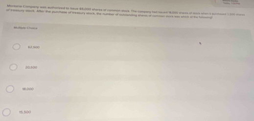 Moniana Company was authorized to Issue 65,000 shares of common slock. The company had haued 18,000 shares of stock when it purchased 2,500 shere
of treasury stock. After the purchase of treasury stock, the number of outstanding shares of common stuck was which of the following
Mulliple Chaice
62,500
20,500
18,000
15,500