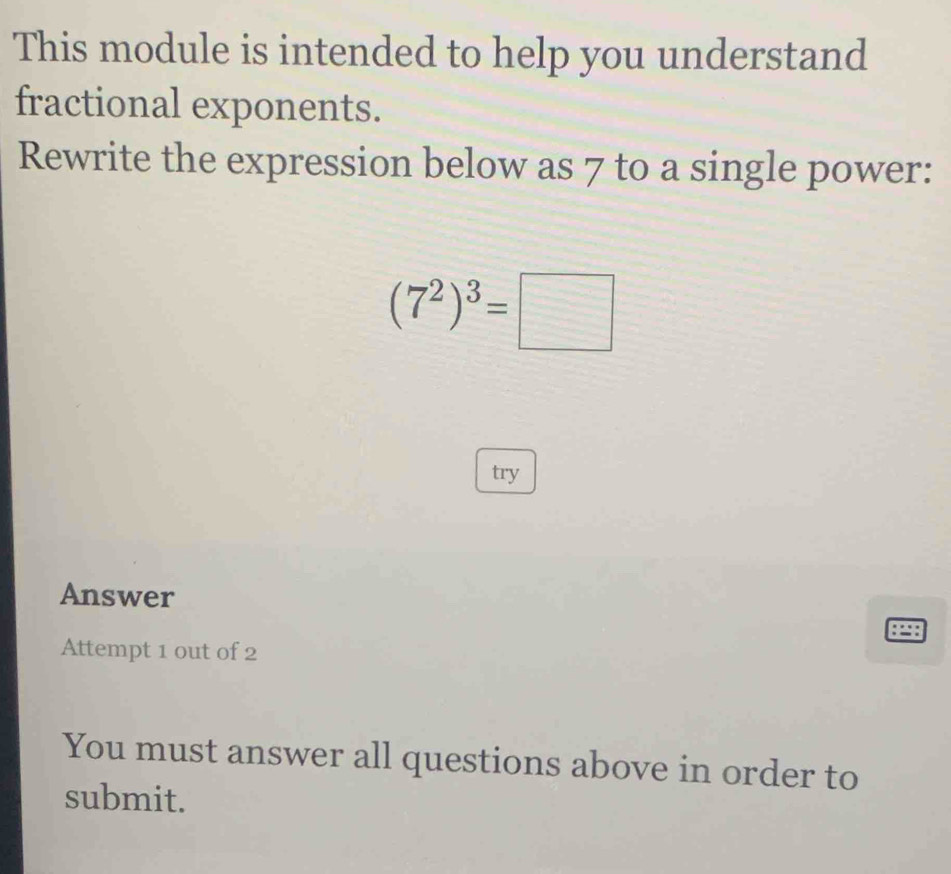 This module is intended to help you understand 
fractional exponents. 
Rewrite the expression below as 7 to a single power:
(7^2)^3=□
try 
Answer 
Attempt 1 out of 2 
You must answer all questions above in order to 
submit.