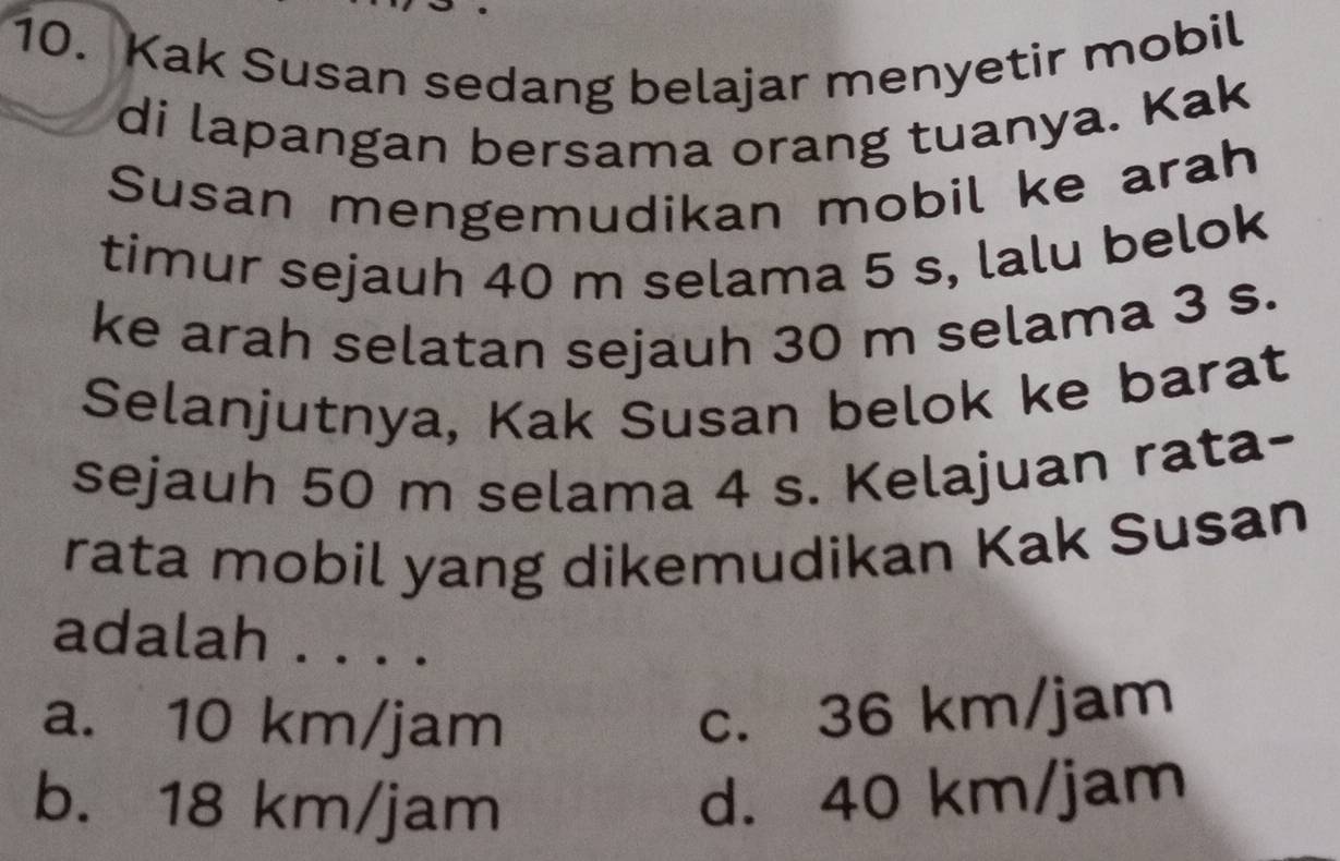 Kak Susan sedang belajar menyetir mobil
di lapangan bersama orang tuanya. Kak
Susan mengemudikan mobil ke arah
timur sejauh 40 m selama 5 s, lalu belok
ke arah selatan sejauh 30 m selama 3 s.
Selanjutnya, Kak Susan belok ke barat
sejauh 50 m selama 4 s. Kelajuan rata-
rata mobil yang dikemudikan Kak Susan
adalah . . . .
a. 10 km/jam
c. 36 km/jam
b. 18 km/jam
d. 40 km/jam