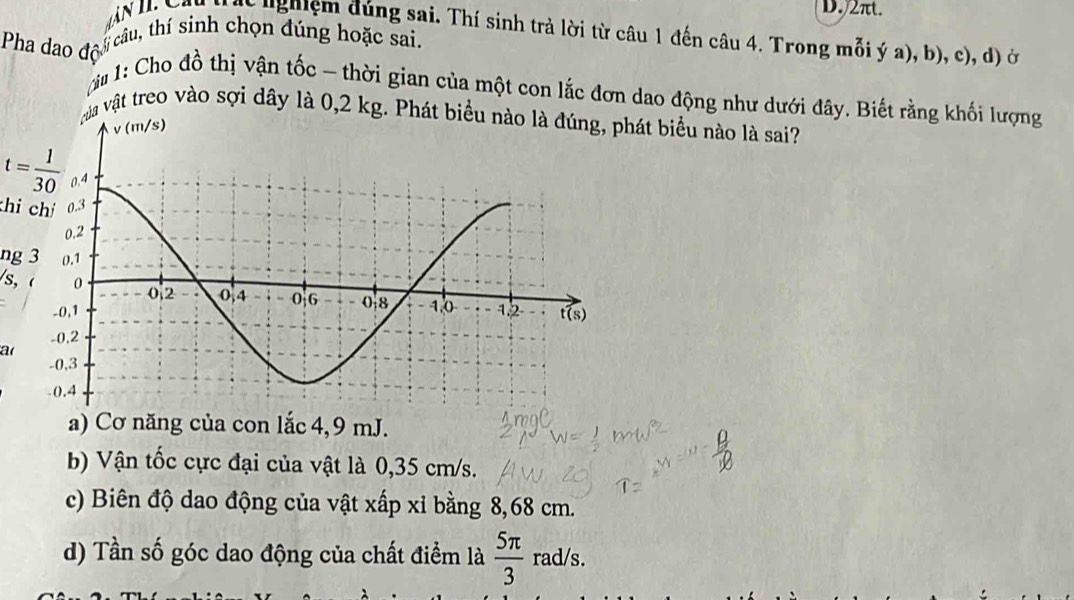 2πt.
N l Yon N ạc nghiệm đúng sai. Thí sinh trả lời từ câu 1 đến câu 4. Trong mỗi ý a), b), c), d) ở
câu, thí sinh chọn đúng hoặc sai.
Pha dao độ
M 1: Cho đồ thị vận tốc - thời gian của một con lắc đơn dao động như dưới đây. Biết rằng khối lượng
vật treo vào sợi dây là 0,2 biểu nào là sai?
t= 1/30 
hi chí
ng 3
/s, (
a
a) Cơ năng của con lắc 4, 9 mJ.
b) Vận tốc cực đại của vật là 0,35 cm/s.
c) Biên độ dao động của vật xấp xỉ bằng 8,68 cm.
d) Tần số góc dao động của chất điểm là  5π /3 rad/s.