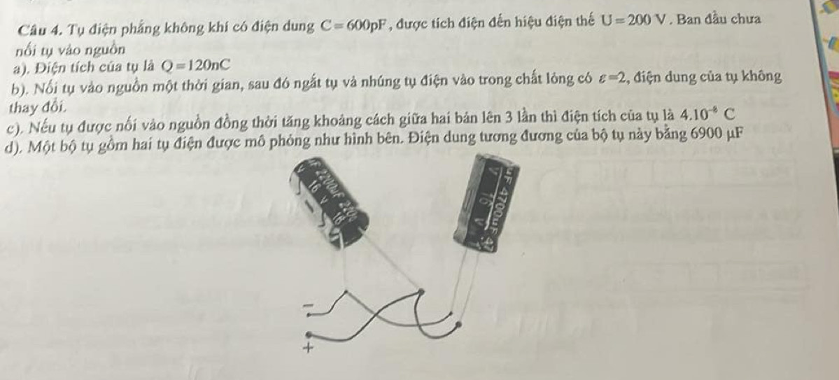 Tụ điện phẳng không khí có điện dung C=600pF , được tích điện đến hiệu điện thế U=200V. Ban đầu chưa 
nối tụ vào nguồn 
a). Điện tích của tụ là Q=120nC
b). Nổi tụ vào nguồn một thời gian, sau đó ngắt tụ và nhúng tụ điện vào trong chất lỏng có varepsilon =2 :, điện dung của tụ không 
thay đổi. 
c). Nếu tụ được nổi vào nguồn đồng thời tăng khoảng cách giữa hai bản lên 3 lần thì điện tích của tụ là 4.10^(-8)C
d). Một bộ tụ gồm hai tụ điện được mô phỏng như hình bên. Điện dung tương đương của bộ tụ này bằng 6900 μF