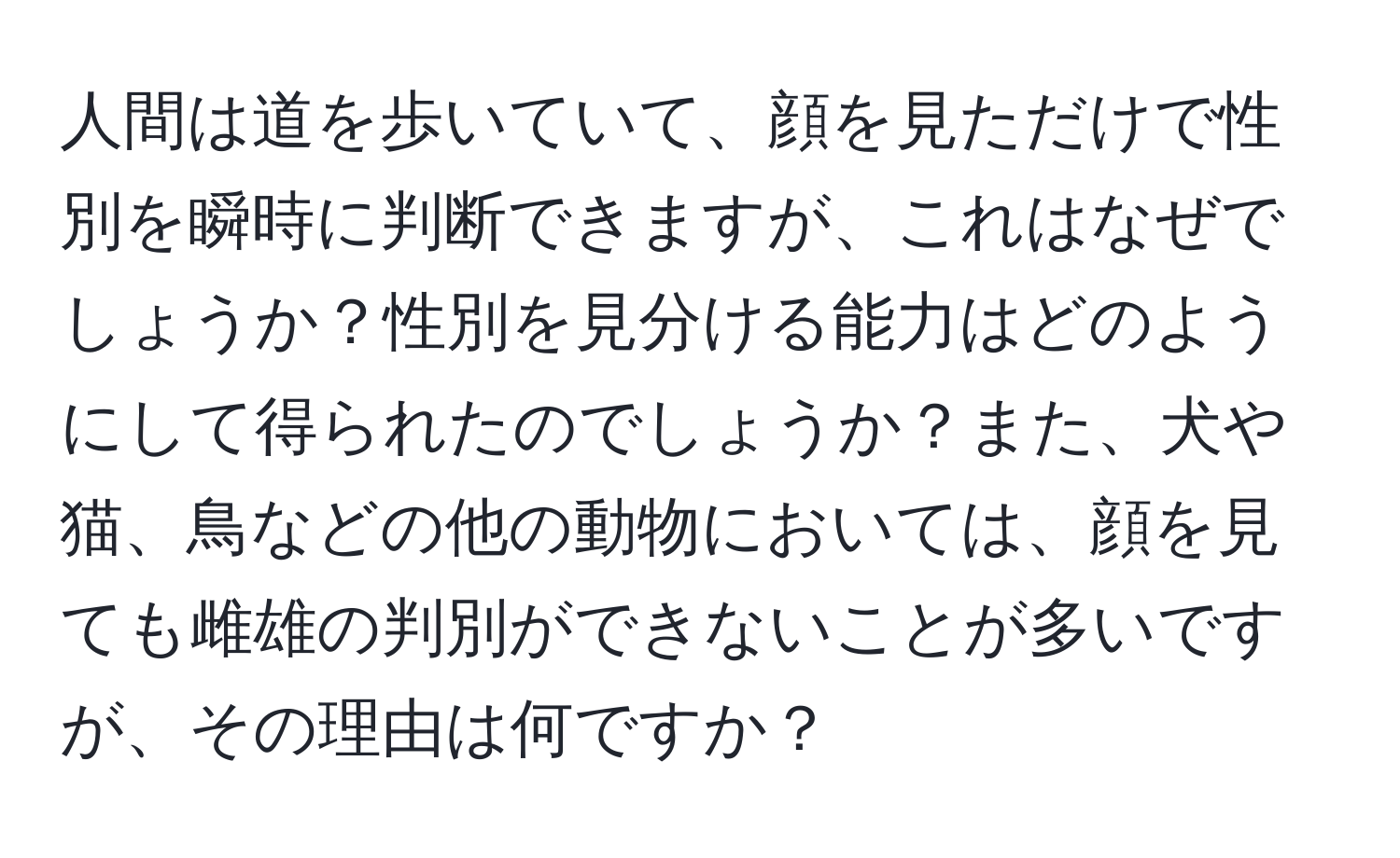 人間は道を歩いていて、顔を見ただけで性別を瞬時に判断できますが、これはなぜでしょうか？性別を見分ける能力はどのようにして得られたのでしょうか？また、犬や猫、鳥などの他の動物においては、顔を見ても雌雄の判別ができないことが多いですが、その理由は何ですか？