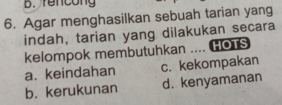 rencong
6. Agar menghasilkan sebuah tarian yang
indah, tarian yang dilakukan secara
kelompok membutuhkan .... HOTS
a. keindahan c. kekompakan
b. kerukunan d. kenyamanan