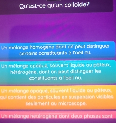 Qu'est-ce qu'un colloïde?
Un mélange homogène dont on peut distinguer
certains constituants à l'oeil nu.
Un mélange opaque, souvent liquide ou pâteux,
hétérogène, dont on peut distinguer les
constituants à l'oeil nu.
Un mélange opaque, souvent liquide ou pâteux,
qui contient des particules en suspension visibles
seulement au microscope.
Un mélange hétérogène dont deux phases sont