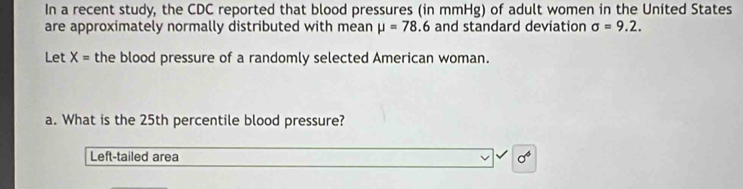 In a recent study, the CDC reported that blood pressures (in mmHg) of adult women in the United States 
are approximately normally distributed with mean mu =78.6 and standard deviation sigma =9.2. 
Let X= the blood pressure of a randomly selected American woman. 
a. What is the 25th percentile blood pressure? 
Left-tailed area