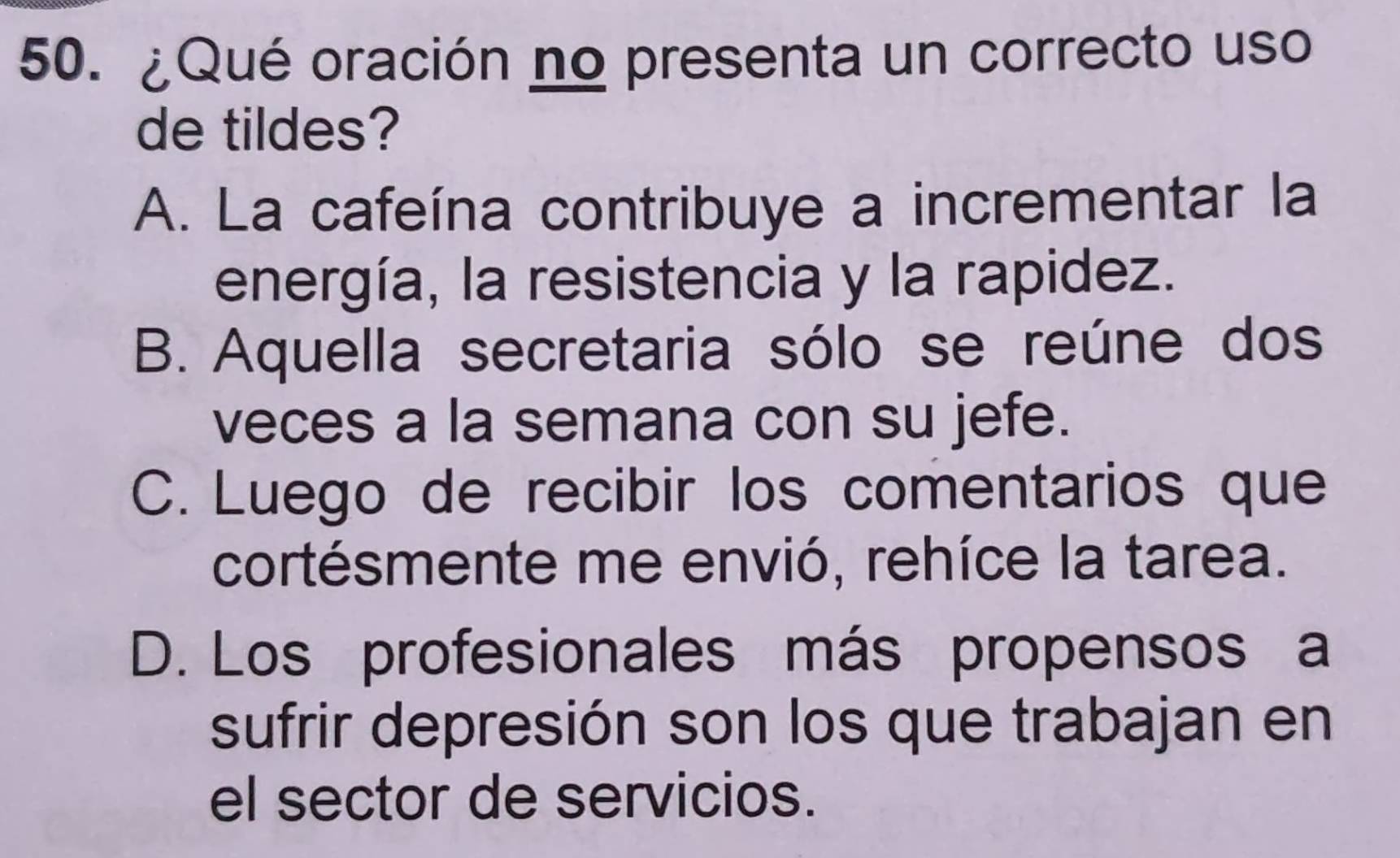 ¿Qué oración no presenta un correcto uso
de tildes?
A. La cafeína contribuye a incrementar la
energía, la resistencia y la rapidez.
B. Aquella secretaria sólo se reúne dos
veces a la semana con su jefe.
C. Luego de recibir los comentarios que
cortésmente me envió, rehíce la tarea.
D. Los profesionales más propensos a
sufrir depresión son los que trabajan en
el sector de servicios.