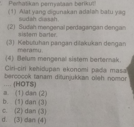 Perhatikan pernyataan berikut!
(1) Alat yang digunakan adalah batu yag
sudah diasah.
(2) Sudah mengenal perdagangan dengan
sistem barter.
(3) Kebutuhan pangan dilakukan dengan
meramu.
(4) Belum mengenal sistem berternak.
Ciri-ciri kehidupan ekonomi pada masa
bercocok tanam ditunjukkan oleh nomor
... (HOTS)
a. (1) dan (2)
b. (1) dan (3)
c. (2) dan (3)
d. (3) dan (4)