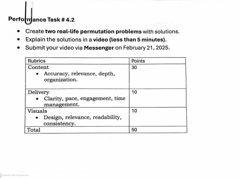 Performance Task # 4.2 
Create two real-life permutation problems with solutions. 
Explain the solutions in a video (less than 5 minutes). 
Submit your video via Messenger on February 21, 2025. 
Scanned with CarS