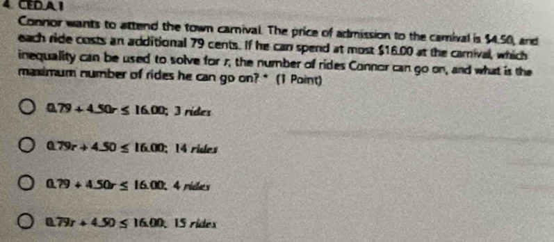 4CEDA I
Connor wants to attend the town carnival. The price of admission to the camival is $4.50, and
each ride costs an additional 79 cents. If he can spend at most $16.00 at the carival, which
inequality can be used to solve for r, the number of rides Connor can go on, and what is the
maximum number of rides he can go on? * (1 Point)
0.79+4.50r≤ 16.00;; 3 rídes
0.79r+4.50≤ 16.00; 14 rides
a 79+4.50r≤ 16.00 4 rides
a 79r+4.50≤ 16.00 15 rídex