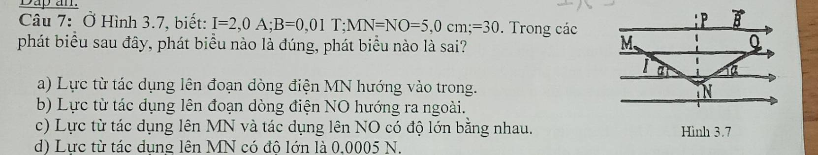 Dap an.
Câu 7: Ở Hình 3.7, biết: I=2,0A;B=0,01T;MN=NO=5,0cm;=30. Trong các
phát biểu sau đây, phát biểu nào là đúng, phát biểu nào là sai?
a) Lực từ tác dụng lên đoạn dòng điện MN hướng vào trong.
b) Lực từ tác dụng lên đoạn dòng điện NO hướng ra ngoài.
c) Lực từ tác dụng lên MN và tác dụng lên NO có độ lớn bằng nhau. Hình 3.7
d) Lực từ tác dung lên MN có đô lớn là 0.0005 N.