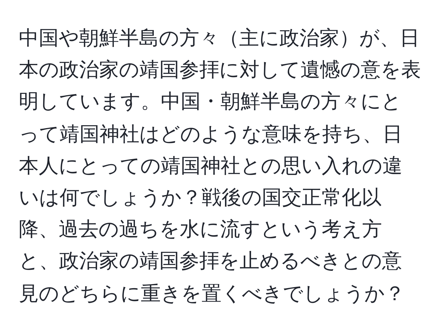 中国や朝鮮半島の方々主に政治家が、日本の政治家の靖国参拝に対して遺憾の意を表明しています。中国・朝鮮半島の方々にとって靖国神社はどのような意味を持ち、日本人にとっての靖国神社との思い入れの違いは何でしょうか？戦後の国交正常化以降、過去の過ちを水に流すという考え方と、政治家の靖国参拝を止めるべきとの意見のどちらに重きを置くべきでしょうか？