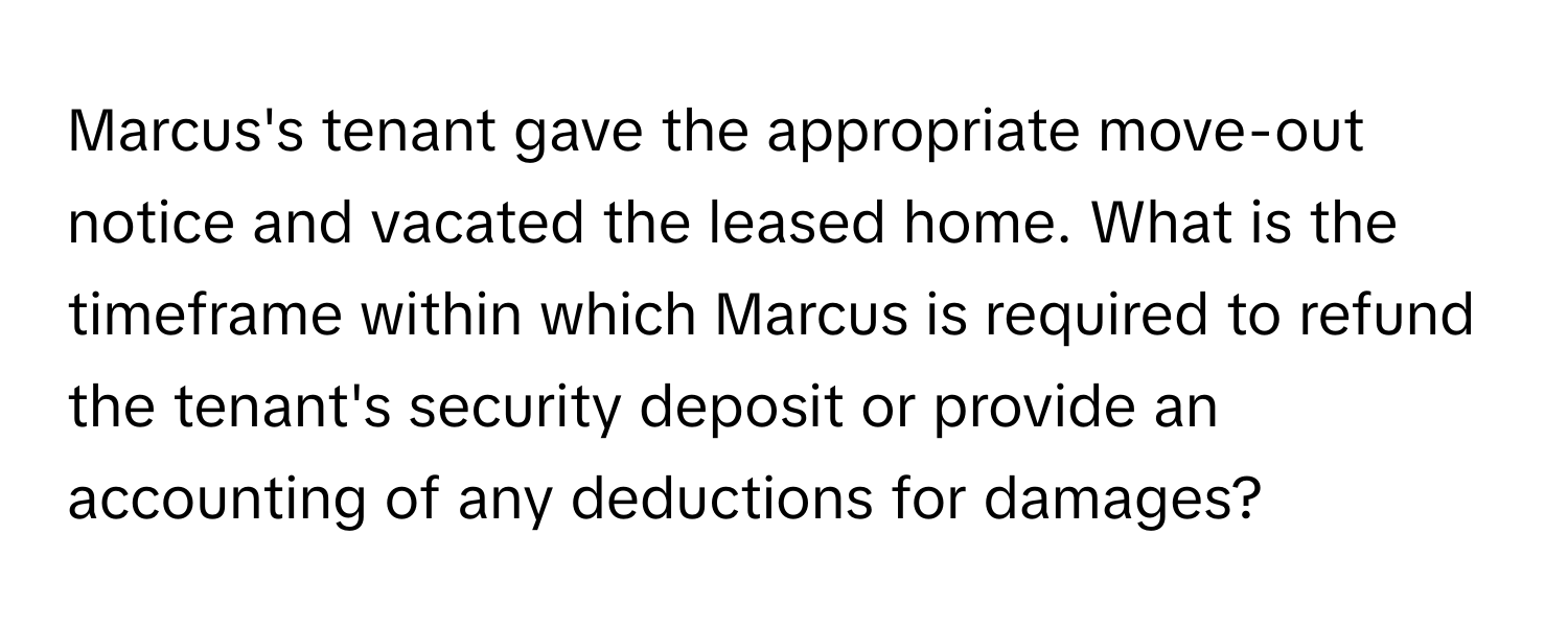 Marcus's tenant gave the appropriate move-out notice and vacated the leased home.  What is the timeframe within which Marcus is required to refund the tenant's security deposit or provide an accounting of any deductions for damages?