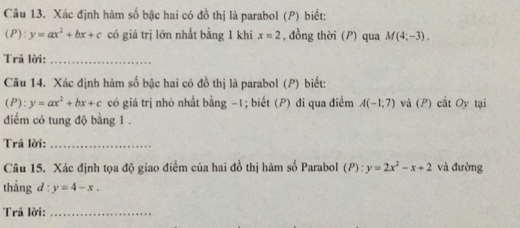 Xác định hàm số bậc hai có đồ thị là parabol (P) biết: 
(P): y=ax^2+bx+c có giá trị lớn nhất bằng 1 khi x=2 , đồng thời (P) qua M(4;-3). 
Trã lời:_ 
Câu 14. Xác định hàm số bậc hai có đồ thị là parabol (P) biết: 
(P): y=ax^2+bx+c có giá trị nhỏ nhất bằng -1; biết (P) đi qua điểm A(-1;7) và (P) cắt Oy tại 
diểm có tung độ bằng 1. 
Trã lời:_ 
Câu 15. Xác định tọa độ giao điểm của hai đồ thị hàm số Parabol (P) : y=2x^2-x+2 và đường 
thẳng d: y=4-x. 
Trã lời:_