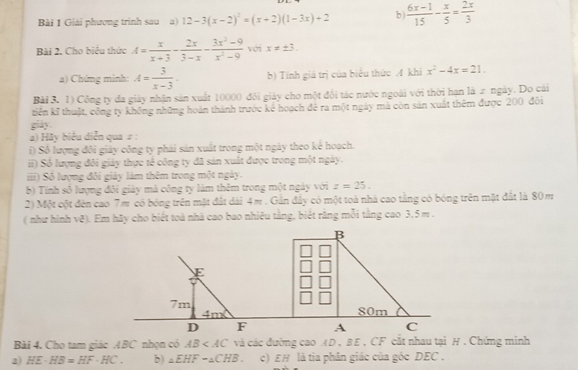 Giải phương trình sau a) 12-3(x-2)^2=(x+2)(1-3x)+2 b  (6x-1)/15 - x/5 = 2x/3 
Bài 2. Cho biểu thức A= x/x+3 - 2x/3-x - (3x^2-9)/x^2-9  với x!= ± 3.
a) Chứng minh: A= 3/x-3 . b) Tính giá trị của biểu thức A khi x^2-4x=21.
Bài 3. 1) Công ty đa giảy nhận sản xuất 10000 đôi giảy cho một đối tác nước ngoài với thời hạn là 2 ngày. Do cải
tiến kĩ thuật, công ty không những hoàn thành trước kể hoạch để ra một ngày mà còn sản xuất thêm được 200 đôi
giảy.
a) Hãy biểu diễn qua = :
i) Số lượng đôi giảy công ty phải sản xuất trong một ngày theo kế hoạch.
ii) Số lượng đôi giảy thực tế công ty đã sản xuất được trong một ngày.
iii) Số lượng đôi giảy làm thêm trong một ngày.
b) Tính số lượng đôi giày mả công ty làm thêm trong một ngày với z=25.
2) Một cột đên cao 7m có bóng trên mặt đất dài 4m . Gần đẩy có một toà nhà cao tằng có bóng trên mặt đất là 80m
( như hình vẽ). Em hãy cho biết toà nhà cao bao nhiêu tằng, biết rằng mỗi tắng cao 3,5 m .
Bài 4. Cho tam giác ABC nhọn có AB và các đường cao AD , BE , CF cắt nhau tại H . Chứng minh
2) HE· HB=HF· HC. b) _△ EHFsim _△ CHB. c) EH là tia phân giác của góc DEC .