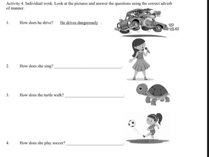 Activity 4. Individual work. Look at the pictures and answer the questions using the correct adverb 
of manner. 
1. How does he drive? He drives dangerously . 
2. How does she sing?_ . 
3. How does the turtle walk? _. 
4. How does she play soccer?_ 
.