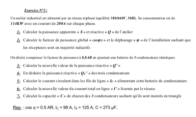 Exercice N°5 ' 
Un atelier industriel est alimenté par un réseau triphasé équilibré 380/660V, 50Hz. Sa consommation est de
114KW avec un courant de 200A sur chaque phase. 
L Calculer la puissance apparente « S » et réactive « Q » de l'atelier 
2- Calculer le facteur de puissance global « cosφ7» et le déphasage « φ » de l'installation sachant que 
les récepteurs sont en majorité inductifs 
On désire compenser le facteur de puissance à 0,8AR en ajoutant une batterie de 3 condensateurs identiques 
3 - Calculer la nouvelle valeur de la puissance réactive « Q'>
En déduire la puissance réactive « Qc' » des trois condensateurs 
5- Calculer le courant circulant dans les fils de ligne « Ic » alimentant cette batterie de condensateurs 
6 Calculer la nouvelle valeur du courant total en ligne « I' » fournie par le réseau 
Z Calculer la capacité « C » de chacun des 3 condensateurs sachant qu'ils sont montés en triangle 
Rep. : cos varphi =0.5AR, I_C=98A, I_s=125A, C=273mu F,