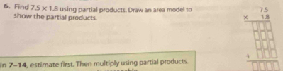 Find 7.5* 1.8 using partial products. Draw an area model to 
show the partial products. 
In 7-14, estimate first. Then multiply using partial products.
beginarrayr 76= (7 * 6)/3* 7 3.5* □  + +□ □  +□ □  hline □ endarray 