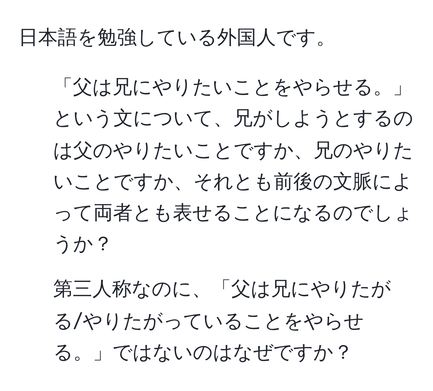 日本語を勉強している外国人です。  
1. 「父は兄にやりたいことをやらせる。」という文について、兄がしようとするのは父のやりたいことですか、兄のやりたいことですか、それとも前後の文脈によって両者とも表せることになるのでしょうか？  
2. 第三人称なのに、「父は兄にやりたがる/やりたがっていることをやらせる。」ではないのはなぜですか？