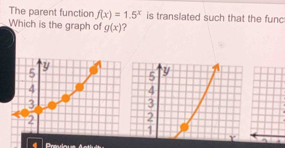 The parent function f(x)=1.5^x is translated such that the func
Which is the graph of g(x) ?
Previous Activit