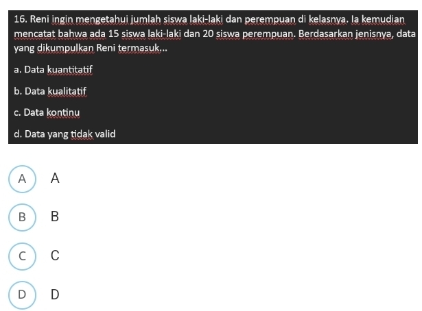 Reni ingin mengetahui jumlah siswa laki-laki dan perempuan di kelasnya. Ia kemudian
mencatat bahwa ada 15 siswa laki-laki dan 20 siswa perempuan. Berdasarkan jenisnya, data
yang dikumpulkan Reni termasuk...
a. Data kuantitatif
b. Data kualitatif
c. Data kontinu
d. Data yang tidak valid
A A
B B
C C
D D