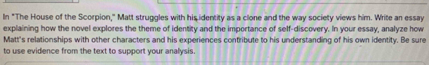 In "The House of the Scorpion," Matt struggles with his identity as a clone and the way society views him. Write an essay 
explaining how the novel explores the theme of identity and the importance of self-discovery. In your essay, analyze how 
Matt's relationships with other characters and his experiences contribute to his understanding of his own identity. Be sure 
to use evidence from the text to support your analysis.