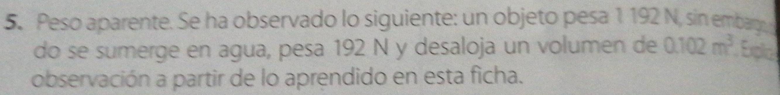 Peso aparente. Se ha observado lo siguiente: un objeto pesa 1 192 N, sin embarge 
do se sumerge en agua, pesa 192 N y desaloja un volumen de 0.102m^3 Explc 
observación a partir de lo aprendido en esta ficha.