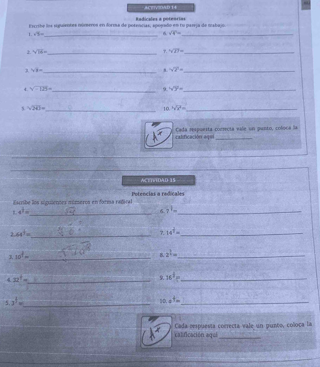 ACTIVIDAD 14 
Radicales a potencias 
Escribe los siguientes números en forma de potencias, apoyado en tu pareja de trabajo. 
1. sqrt(5)= _ 6. sqrt(4^1)= _ 
2. ^4sqrt(16)= _ 7. ^3sqrt(27)= _ 
3. sqrt[3](8)= _ 8. ^3sqrt(2^3)= _ 
4. sqrt[3](-125)= _9. ^5sqrt(3^2)= _ 
5. sqrt[3](243)= _ 10. ^5sqrt(x^6)= _ 
Cada respuesta correcta vale un punto, coloca la 
calificación aquí_ 
ACITVIDAD 15 
Potencias a radicales 
Escribe los siguientes números en forma radical 
1. 4^(frac 1)2= _ 
6. 7^(frac 3)4= _ 
2. 64^(frac 1)3= _ 
7. 14^(frac 1)2= _ 
3. 10^(frac 2)3= _ 
8. 2^(frac 5)4= _ 
4. 32^(frac 1)5= _ 
9. 16^(frac 1)2= _ 
5 3^(frac 2)3= _ 10. a^(frac 2)5= _ 
x Cada respuesta correcta vale un punto, coloca la 
calificación aquí_