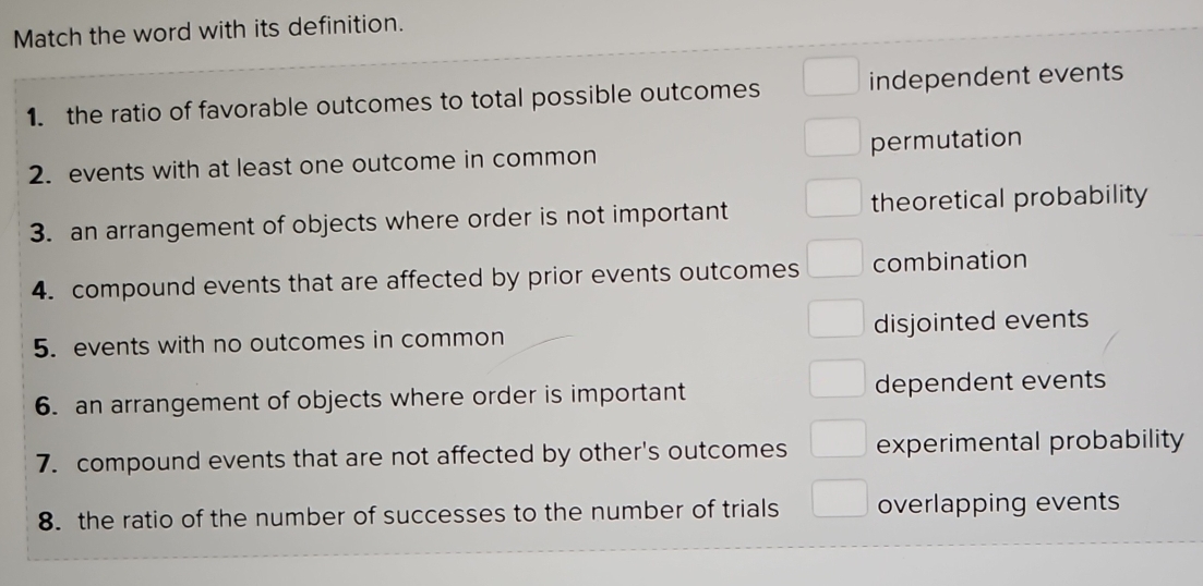 Match the word with its definition.
1. the ratio of favorable outcomes to total possible outcomes independent events
2. events with at least one outcome in common permutation
3. an arrangement of objects where order is not important theoretical probability
4. compound events that are affected by prior events outcomes combination
5. events with no outcomes in common disjointed events
6. an arrangement of objects where order is important dependent events
7. compound events that are not affected by other's outcomes experimental probability
8. the ratio of the number of successes to the number of trials overlapping events