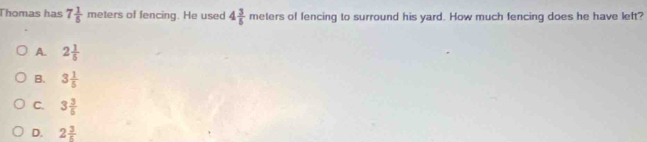 Thomas has 7 1/5 meter s of fencing. He used 4 3/5  meters of fencing to surround his yard. How much fencing does he have left?
A. 2 1/5 
B. 3 1/5 
C. 3 3/6 
D. 2 3/5 