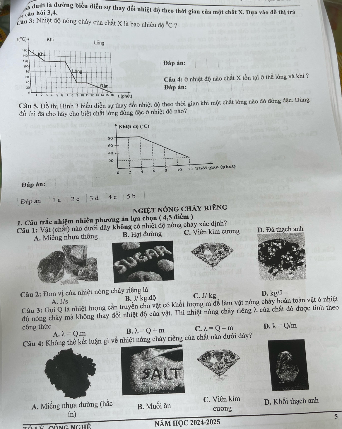 nh dưới là đường biểu diễn sự thay đổi nhiệt độ theo thời gian của một chất X. Dựa vào đồ thị trả
ôi câu hỏi 3,4.
Cầu 3: Nhiệt độ nóng chảy của chất X là bao nhiêu dhat oC ?
Đáp án:
Câu 4: ở nhiệt độ nào chất X tồn tại ở thể lỏng và khí ?
Đáp án:
Câu 5. Đồ thị Hình 3 biểu diễn sự thay đổi nhiệt độ theo thời gian khi một chất lỏng nào đó đông đặc. Dùng
đồ thị đã cho hãy cho biết chất lỏng đông đặc ở nhiệt độ nào?
Nhiệt độ (°C)
80
60
40
20
0 2 4 6 8 10 12 Thời gian (phút)
Đáp án:
Đáp án 1a 2 e 3 d 4 c 5 b
ngiệt nóng chảy riêng
1. Câu trắc nhiệm nhiều phương án lựa chọn ( 4,5 điểm )
Câu 1: Vật (chất) nào dưới đây không có nhiệt độ nóng chảy xác định?
A. Miếng nhựa thông B. Hạt đường C. Viên kim cưong D. Đá thạch anh
Câu 2: Đơn vị của nhiệt nóng chảy riêng là
A. J/s B. J/ kg.độ
C. J/ kg D. kg/J
Câu 3: Gọi Q là nhiệt lượng cần truyền cho vật có khối lượng m để làm vật nóng chảy hoàn toàn vật ở nhiệt
độ nóng chảy mà không thay đồi nhiệt độ của vật. Thì nhiệt nóng chảy riêng λ của chất đó được tính theo
công thức C. lambda =Q-m D. lambda =Q/m
A. lambda =Q.m
B. lambda =Q+m
Câu 4: Không thể kết luận gì về nhiệt nóng chảy riêng của chất nào dưới đây?
C. Viên kim
A. Miếng nhựa đường (hắc B. Muối ăn D. Khối thạch anh
cưong
ín)
5
NăM HỌC 2024-2025