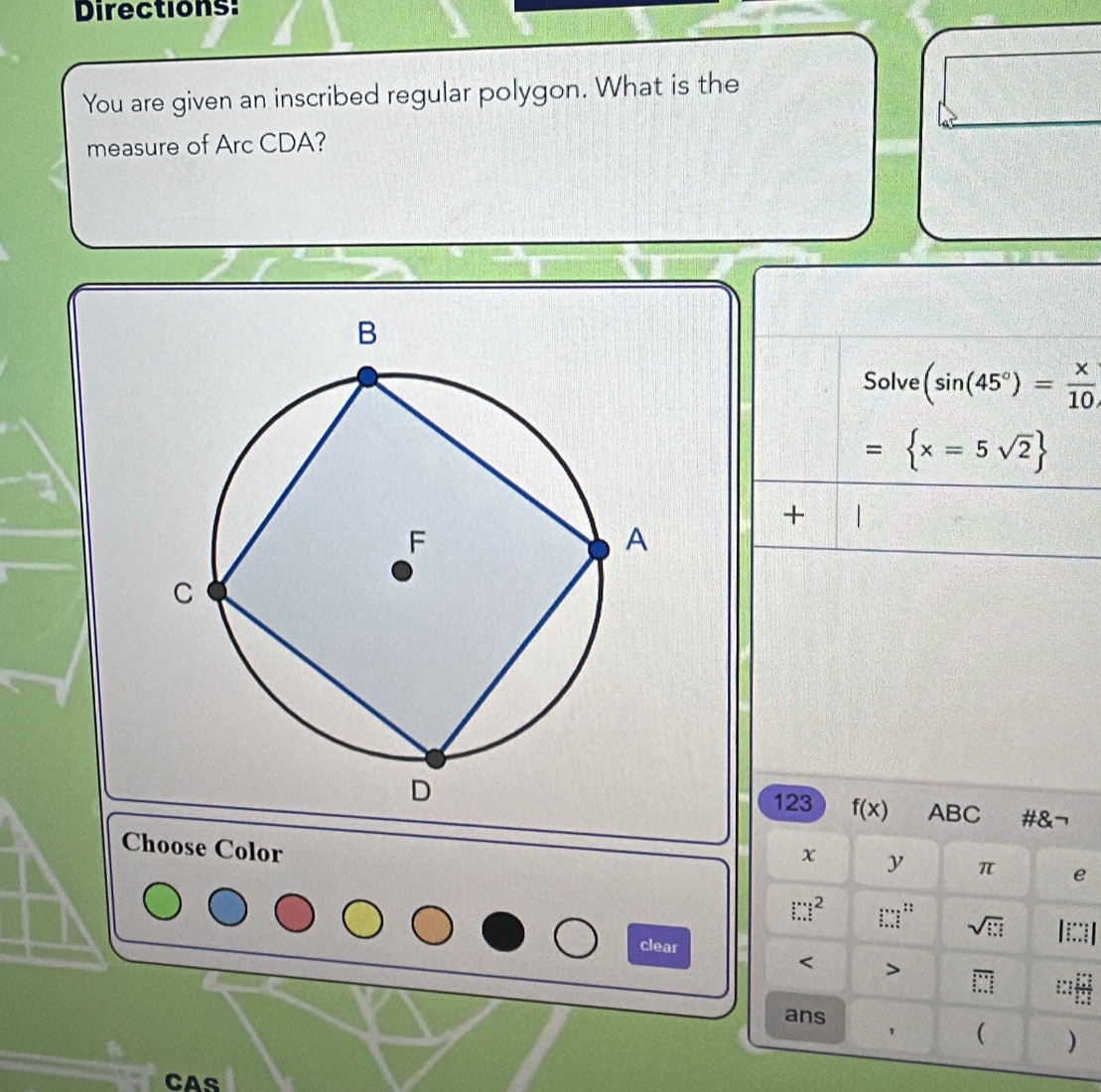 Directions: 
You are given an inscribed regular polygon. What is the 
measure of Arc CDA? 
Solve (sin (45°)= x/10 
= x=5sqrt(2)
+ 
123 f(x) ABC #&¬ 
Choose Color
x y π e 
::
□^2 :∴ sqrt(□ ) || 
clear 
< > overline □  
ans 
' ( ) 
cas