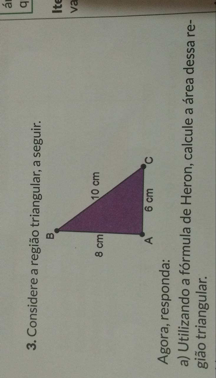 á 
q 
3. Considere a região triangular, a seguir. 
Ite 
va 
Agora, responda: 
a) Utilizando a fórmula de Heron, calcule a área dessa re- 
gião triangular.